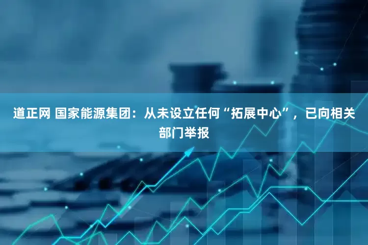 道正网 国家能源集团：从未设立任何“拓展中心”，已向相关部门举报