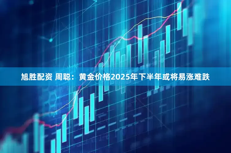 旭胜配资 周聪：黄金价格2025年下半年或将易涨难跌