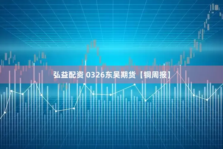 弘益配资 0326东吴期货【铜周报】