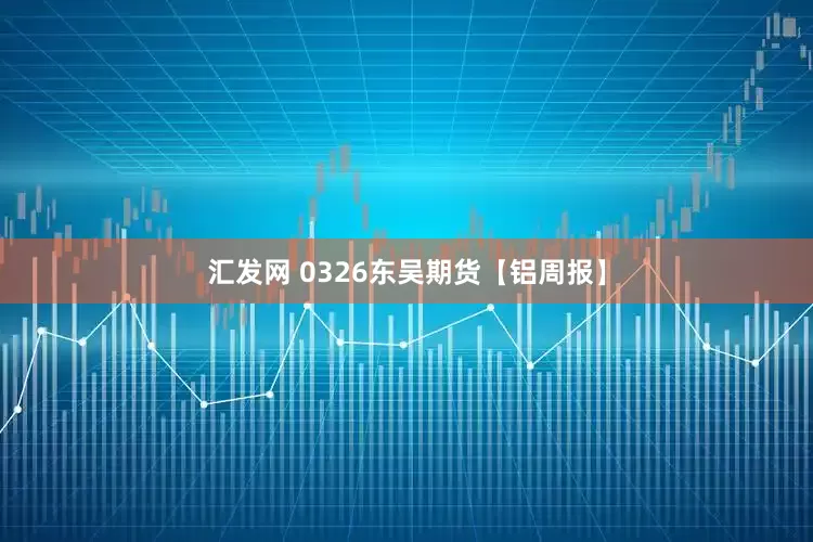 汇发网 0326东吴期货【铝周报】