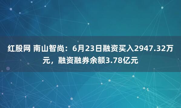 红股网 南山智尚：6月23日融资买入2947.32万元，融资融券余额3.78亿元