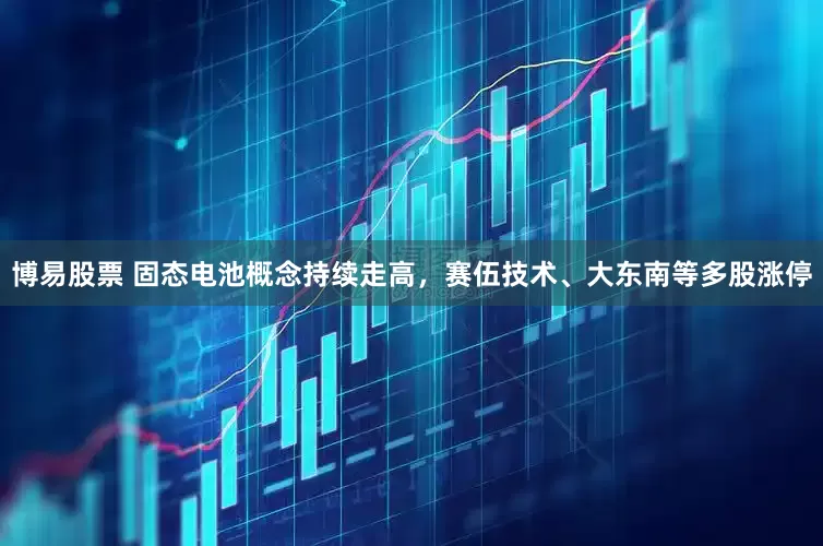 博易股票 固态电池概念持续走高，赛伍技术、大东南等多股涨停