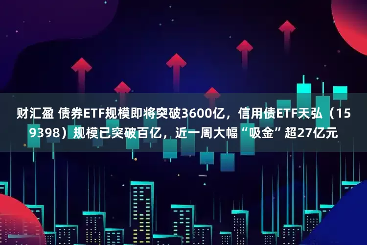 财汇盈 债券ETF规模即将突破3600亿，信用债ETF天弘（159398）规模已突破百亿，近一周大幅“吸金”超27亿元