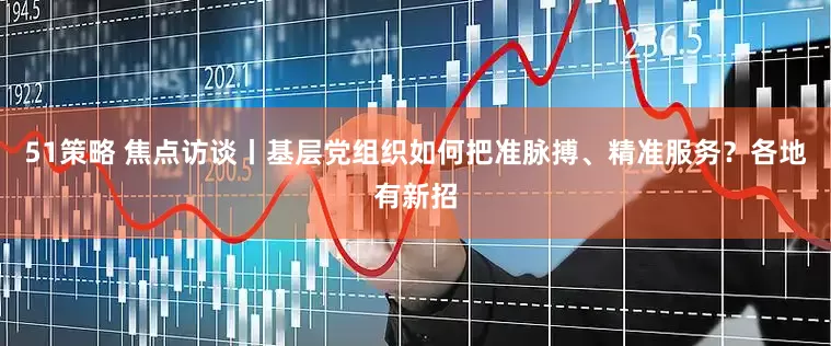 51策略 焦点访谈丨基层党组织如何把准脉搏、精准服务？各地有新招
