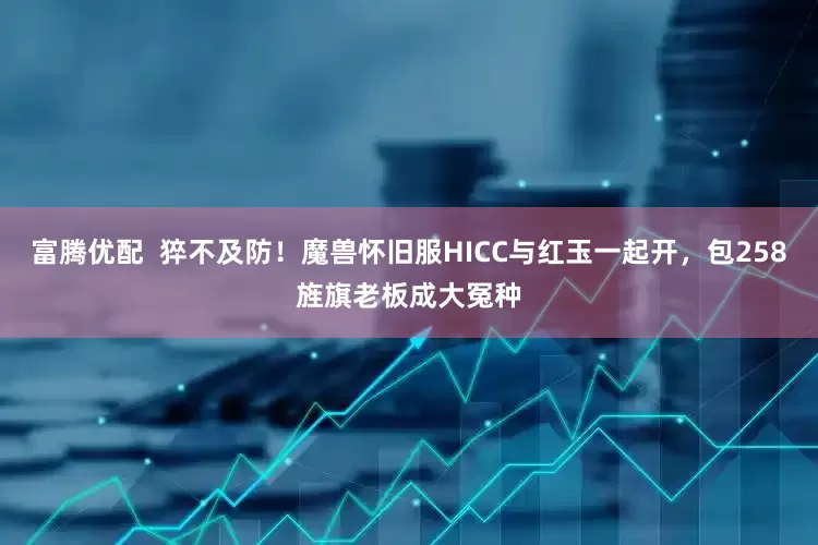 富腾优配  猝不及防！魔兽怀旧服HICC与红玉一起开，包258旌旗老板成大冤种