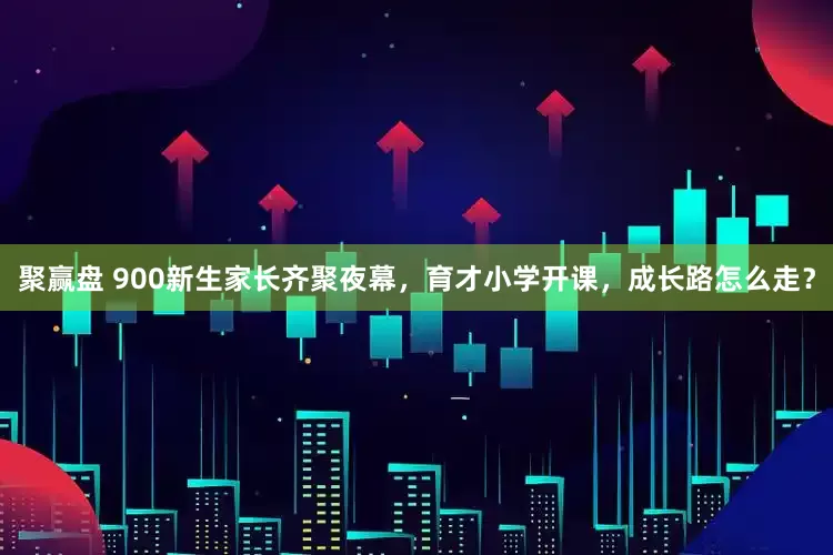 聚赢盘 900新生家长齐聚夜幕，育才小学开课，成长路怎么走？