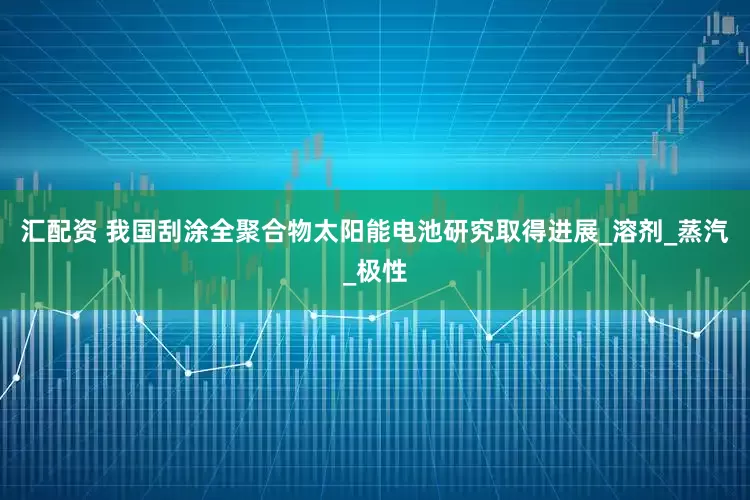 汇配资 我国刮涂全聚合物太阳能电池研究取得进展_溶剂_蒸汽_极性
