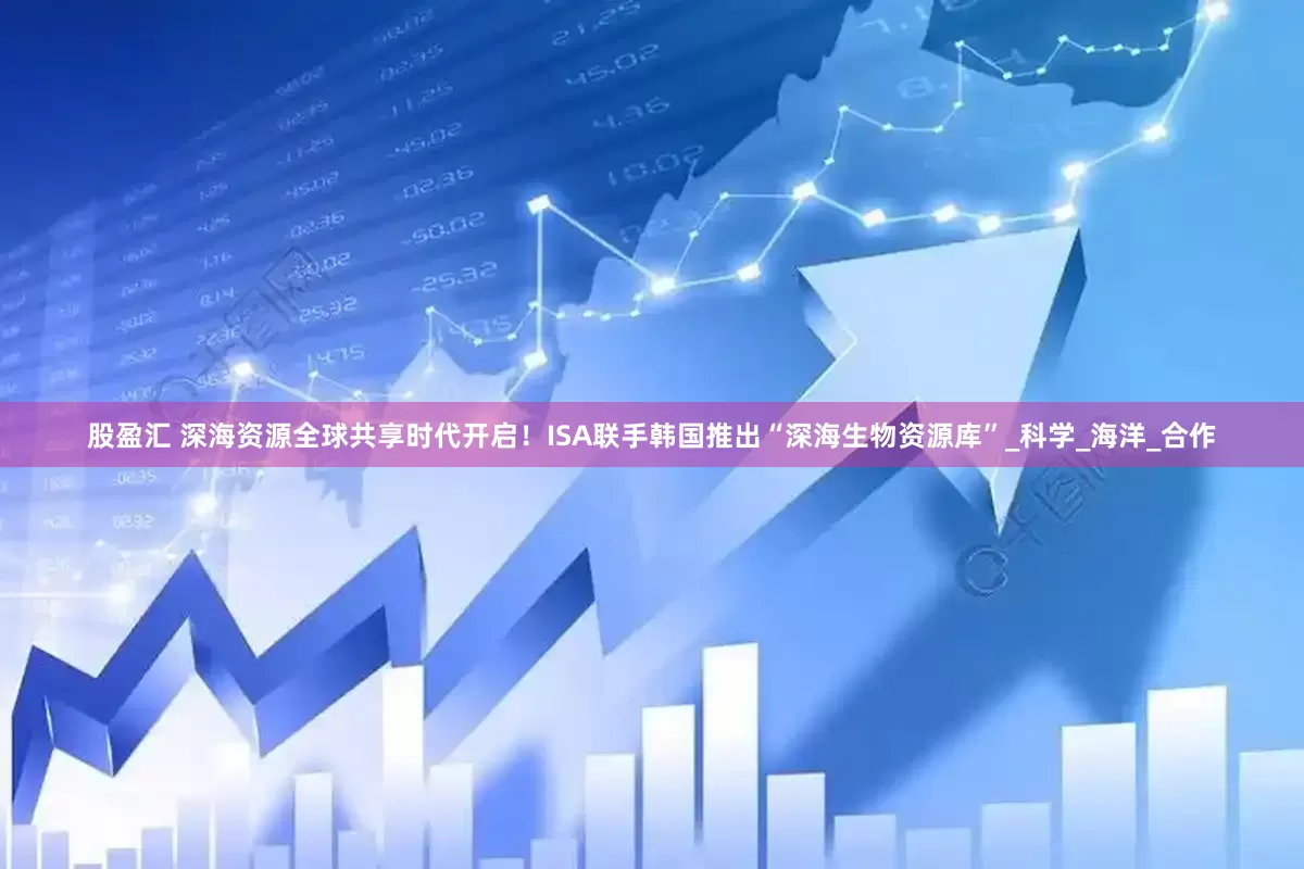 股盈汇 深海资源全球共享时代开启！ISA联手韩国推出“深海生物资源库”_科学_海洋_合作