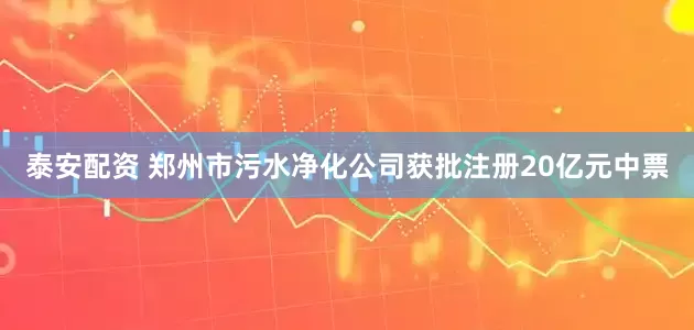泰安配资 郑州市污水净化公司获批注册20亿元中票