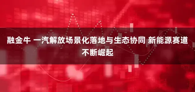 融金牛 一汽解放场景化落地与生态协同 新能源赛道不断崛起