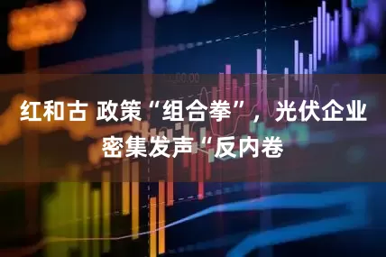 红和古 政策“组合拳”，光伏企业密集发声“反内卷