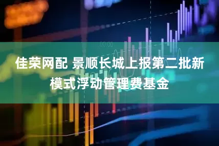 佳荣网配 景顺长城上报第二批新模式浮动管理费基金