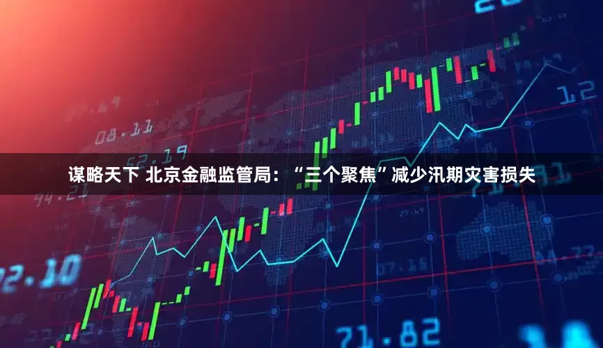 谋略天下 北京金融监管局：“三个聚焦”减少汛期灾害损失