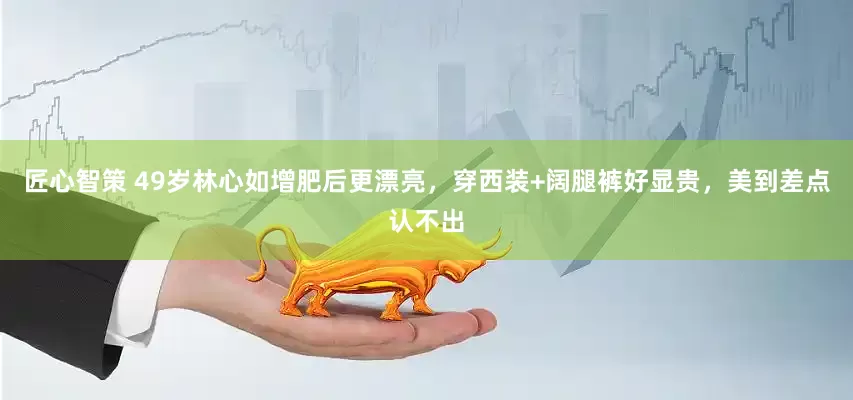 匠心智策 49岁林心如增肥后更漂亮，穿西装+阔腿裤好显贵，美到差点认不出