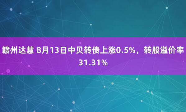 赣州达慧 8月13日中贝转债上涨0.5%，转股溢价率31.31%