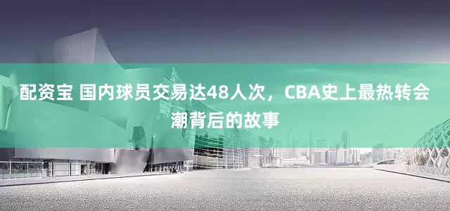 配资宝 国内球员交易达48人次，CBA史上最热转会潮背后的故事