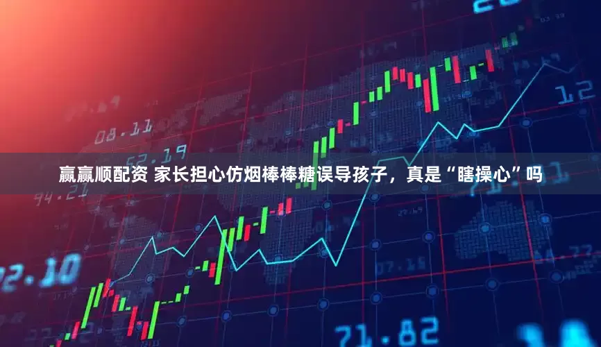 赢赢顺配资 家长担心仿烟棒棒糖误导孩子，真是“瞎操心”吗