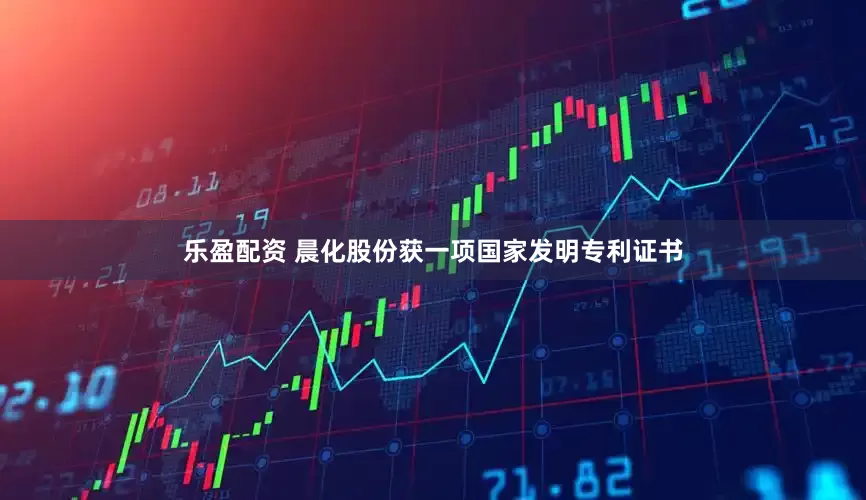 乐盈配资 晨化股份获一项国家发明专利证书