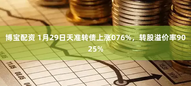 博宝配资 1月29日天准转债上涨076%，转股溢价率9025%