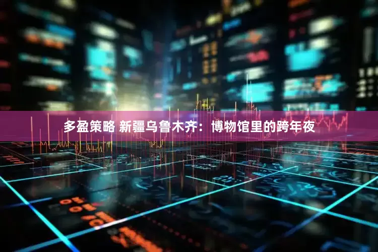 多盈策略 新疆乌鲁木齐：博物馆里的跨年夜