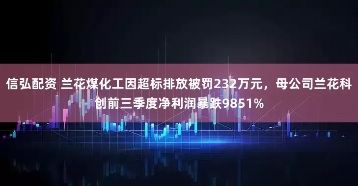 信弘配资 兰花煤化工因超标排放被罚232万元，母公司兰花科创前三季度净利润暴跌9851%