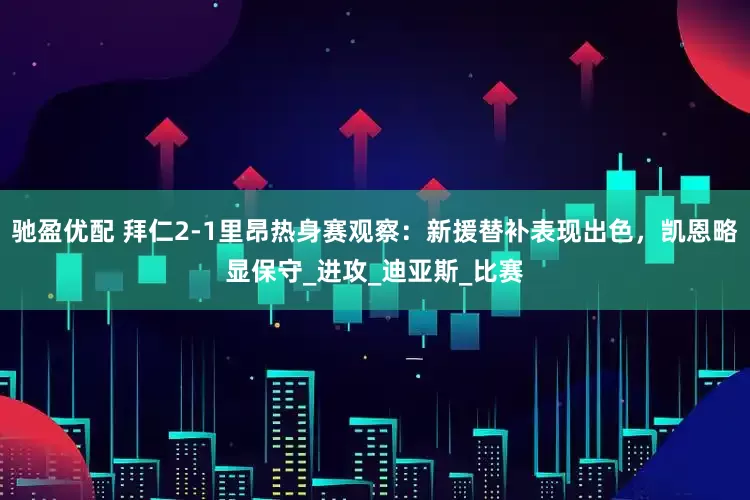 驰盈优配 拜仁2-1里昂热身赛观察：新援替补表现出色，凯恩略显保守_进攻_迪亚斯_比赛