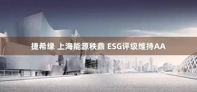捷希缘 上海能源秩鼎 ESG评级维持AA