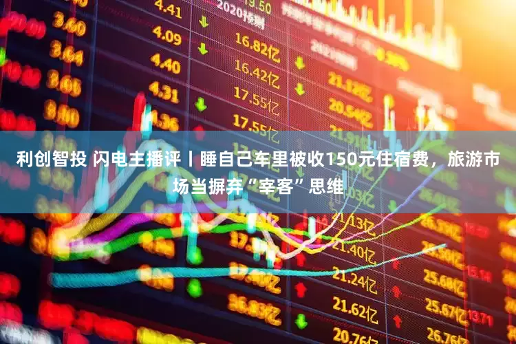 利创智投 闪电主播评丨睡自己车里被收150元住宿费，旅游市场当摒弃“宰客”思维