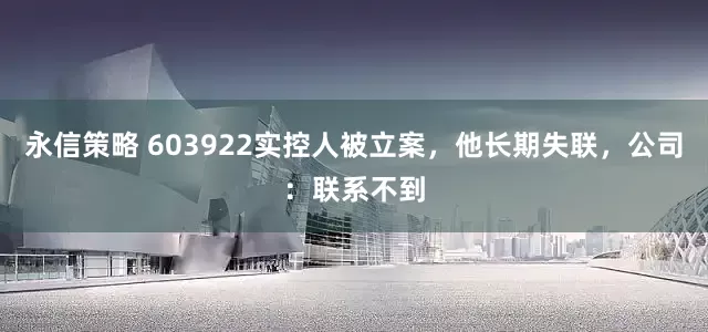永信策略 603922实控人被立案，他长期失联，公司：联系不到